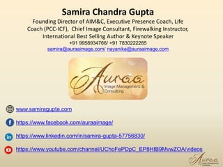 Samira Chandra Gupta
Founding Director of AIM&C, Executive Presence Coach, Life
Coach (PCC-ICF), Chief Image Consultant, Firewalking Instructor,
International Best Selling Author & Keynote Speaker
+91 9958934766/ +91 7830222285
samira@auraaimage.com/ nayanika@auraaimage.com
www.samiragupta.com
https://www.facebook.com/auraaimage/
https://www.linkedin.com/in/samira-gupta-57756830/
https://www.youtube.com/channel/UChoFePDpC_EP8HIB9MvwZOA/videos
17
 