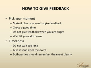 HOW TO GIVE FEEDBACK
• Pick your moment
– Make it clear you want to give feedback
– Chose a good time
– Do not give feedback when you are angry
– Wait till you calm down
• Timeliness
– Do not wait too long
– Give it soon after the event
– Both parties should remember the event clearly
7
 