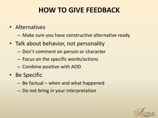 HOW TO GIVE FEEDBACK
• Alternatives
– Make sure you have constructive alternative ready
• Talk about behavior, not personality
– Don’t comment on person or character
– Focus on the specific words/actions
– Combine positive with AOD
• Be Specific
– Be factual – when and what happened
– Do not bring in your interpretation
8
 