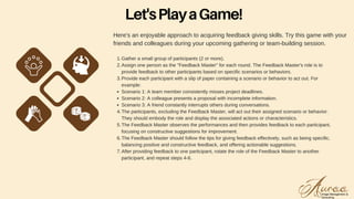 Here's an enjoyable approach to acquiring feedback giving skills. Try this game with your
friends and colleagues during your upcoming gathering or team-building session.
Gather a small group of participants (2 or more).
Assign one person as the "Feedback Master" for each round. The Feedback Master's role is to
provide feedback to other participants based on specific scenarios or behaviors.
Provide each participant with a slip of paper containing a scenario or behavior to act out. For
example:
Scenario 1: A team member consistently misses project deadlines.
Scenario 2: A colleague presents a proposal with incomplete information.
Scenario 3: A friend constantly interrupts others during conversations.
The participants, excluding the Feedback Master, will act out their assigned scenario or behavior.
They should embody the role and display the associated actions or characteristics.
The Feedback Master observes the performances and then provides feedback to each participant,
focusing on constructive suggestions for improvement.
The Feedback Master should follow the tips for giving feedback effectively, such as being specific,
balancing positive and constructive feedback, and offering actionable suggestions.
After providing feedback to one participant, rotate the role of the Feedback Master to another
participant, and repeat steps 4-6.
1.
2.
3.
4.
5.
6.
7.
Let'sPlayaGame!
 