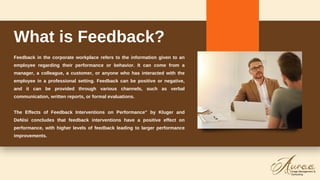 Feedback in the corporate workplace refers to the information given to an
employee regarding their performance or behavior. It can come from a
manager, a colleague, a customer, or anyone who has interacted with the
employee in a professional setting. Feedback can be positive or negative,
and it can be provided through various channels, such as verbal
communication, written reports, or formal evaluations.
The Effects of Feedback Interventions on Performance" by Kluger and
DeNisi concludes that feedback interventions have a positive effect on
performance, with higher levels of feedback leading to larger performance
improvements.
What is Feedback?
 