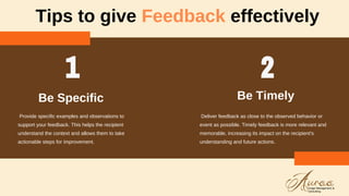 Tips to give Feedback effectively
Provide specific examples and observations to
support your feedback. This helps the recipient
understand the context and allows them to take
actionable steps for improvement.
Be Specific
Deliver feedback as close to the observed behavior or
event as possible. Timely feedback is more relevant and
memorable, increasing its impact on the recipient's
understanding and future actions.
Be Timely
 