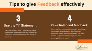 Tips to give Feedback effectively
Frame your feedback using "I" statements to make it
more personal and less accusatory. For example, say
"I noticed" or "I observed" instead of "You always" or
"You never."
Use the "I" Statement
Offer a balanced mix of positive feedback to acknowledge
strengths and accomplishments, and constructive
feedback to address areas for improvement. This helps
maintain a supportive and encouraging tone while
providing guidance for growth.
Give balanced feedback
 