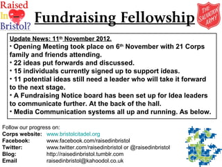 Fundraising Fellowship
   Update News: 11th November 2012.
   • Opening Meeting took place on 6th November with 21 Corps
   family and friends attending.
   • 22 ideas put forwards and discussed.
   • 15 individuals currently signed up to support ideas.
   • 11 potential ideas still need a leader who will take it forward
   to the next stage.
   • A Fundraising Notice board has been set up for Idea leaders
   to communicate further. At the back of the hall.
   • Media Communication systems all up and running. As below.

Follow our progress on:
Corps website: www.bristolcitadel.org
Facebook:         www.facebook.com/raisedinbristol
Twitter:          www.twitter.com/raisedinbristol or @raisedinbristol
Blog:             http://raisedinbristol.tumblr.com
Email             raisedinbristol@kahoodol.co.uk
 