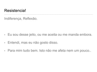 Resistencia!
Indiferença, Reflexão.
• Eu sou desse jeito, ou me aceita ou me manda embora.
• Entendi, mas eu não gosto disso.
• Para mim tudo bem. Isto não me afeta nem um pouco..
 