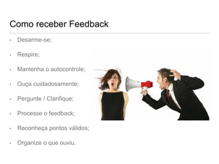 Como receber Feedback
• Desarme-se;
• Respire;
• Mantenha o autocontrole;
• Ouça cuidadosamente;
• Pergunte / Clarifique;
• Processe o feedback;
• Reconheça pontos válidos;
• Organize o que ouviu.
 