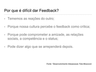 Por que é difícil dar Feedback?
• Tememos as reações do outro;
• Porque nossa cultura percebe o feedback como crítica;
• Porque pode comprometer a amizade, as relações
sociais, a competência e o status;
• Pode dizer algo que se arrependerá depois.
Fonte: “Desenvolvimento Interpessoal, Fela Moscovici
 
