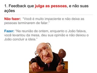 1. Feedback que julga as pessoas, e não suas
ações
Não fazer: “Você é muito impaciente e não deixa as
pessoas terminarem de falar.”
Fazer: “Na reunião de ontem, enquanto o João falava,
você levantou da mesa, deu sua opinião e não deixou o
João concluir a ideia.”
 