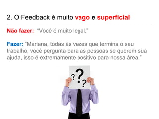 2. O Feedback é muito vago e superficial
Não fazer: “Você é muito legal.”
Fazer: “Mariana, todas às vezes que termina o seu
trabalho, você pergunta para as pessoas se querem sua
ajuda, isso é extremamente positivo para nossa área.”
 