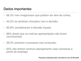 Dados importantes
• 68,3% nem imaginavam que podiam ser alvo de cortes;
• 43,2% se sentiram chocados com a decisão;
• 82,9% consideraram a decisão injusta;
• 66% dizem que os motivos apresentados não foram
convincentes;
• 59,3% acharam o processo mal conduzido;
• 62% não tinham nenhum planejamento caso ocorresse a
perda de emprego
Pesquisa realizada pela consultoria Lens & Minarelli
 