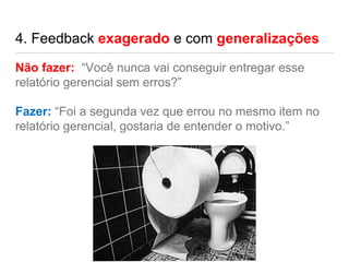 4. Feedback exagerado e com generalizações
Não fazer: “Você nunca vai conseguir entregar esse
relatório gerencial sem erros?”
Fazer: “Foi a segunda vez que errou no mesmo item no
relatório gerencial, gostaria de entender o motivo.”
 