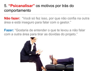 5. “Psicanalisar” os motivos por trás do
comportamento
Não fazer: “Você só fez isso, por que não confia na outra
área e está inseguro para falar com o gestor.”
Fazer: “Gostaria de entender o que te levou a não falar
com a outra área para tirar as dúvidas do projeto.”
 