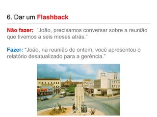 6. Dar um Flashback
Não fazer: “João, precisamos conversar sobre a reunião
que tivemos a seis meses atrás.”
Fazer: “João, na reunião de ontem, você apresentou o
relatório desatualizado para a gerência.”
 