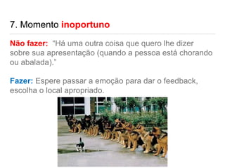 7. Momento inoportuno
Não fazer: “Há uma outra coisa que quero lhe dizer
sobre sua apresentação (quando a pessoa está chorando
ou abalada).”
Fazer: Espere passar a emoção para dar o feedback,
escolha o local apropriado.
 