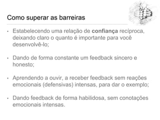 Como superar as barreiras
• Estabelecendo uma relação de confiança recíproca,
deixando claro o quanto é importante para você
desenvolvê-lo;
• Dando de forma constante um feedback sincero e
honesto;
• Aprendendo a ouvir, a receber feedback sem reações
emocionais (defensivas) intensas, para dar o exemplo;
• Dando feedback de forma habilidosa, sem conotações
emocionais intensas.
 