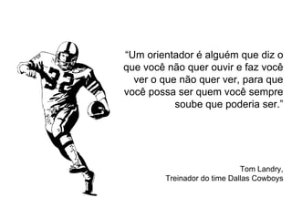 “Um orientador é alguém que diz o
que você não quer ouvir e faz você
ver o que não quer ver, para que
você possa ser quem você sempre
soube que poderia ser.”
Tom Landry,
Treinador do time Dallas Cowboys
 