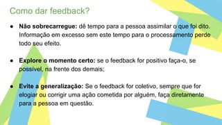 Como dar feedback?
● Não sobrecarregue: dê tempo para a pessoa assimilar o que foi dito.
Informação em excesso sem este tempo para o processamento perde
todo seu efeito.
● Explore o momento certo: se o feedback for positivo faça-o, se
possível, na frente dos demais;
● Evite a generalização: Se o feedback for coletivo, sempre que for
elogiar ou corrigir uma ação cometida por alguém, faça diretamente
para a pessoa em questão.
 