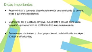 Dicas importantes
● Procure iniciar a conversa dizendo pelo menos uma qualidade do ouvinte,
ajuda a quebrar a resistência;
● Quando for dar o feedback corretivo, nunca trate a pessoa como única
“culpada”, quase sempre os problemas tem mais de uma causa;
● Escute o que o outro tem a dizer, proporcionará mais facilidade em expor
dúvidas e dificuldades;
 