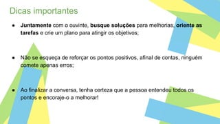 Dicas importantes
● Juntamente com o ouvinte, busque soluções para melhorias, oriente as
tarefas e crie um plano para atingir os objetivos;
● Não se esqueça de reforçar os pontos positivos, afinal de contas, ninguém
comete apenas erros;
● Ao finalizar a conversa, tenha certeza que a pessoa entendeu todos os
pontos e encoraje-o a melhorar!
 