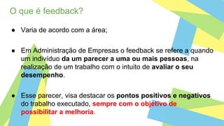 O que é feedback?
● Varia de acordo com a área;
● Em Administração de Empresas o feedback se refere a quando
um indivíduo da um parecer a uma ou mais pessoas, na
realização de um trabalho com o intuito de avaliar o seu
desempenho.
● Esse parecer, visa destacar os pontos positivos e negativos
do trabalho executado, sempre com o objetivo de
possibilitar a melhoria.
 