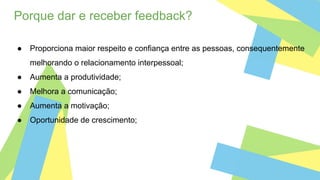 Porque dar e receber feedback?
● Proporciona maior respeito e confiança entre as pessoas, consequentemente
melhorando o relacionamento interpessoal;
● Aumenta a produtividade;
● Melhora a comunicação;
● Aumenta a motivação;
● Oportunidade de crescimento;
 
