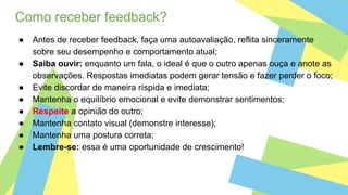Como receber feedback?
● Antes de receber feedback, faça uma autoavaliação, reflita sinceramente
sobre seu desempenho e comportamento atual;
● Saiba ouvir: enquanto um fala, o ideal é que o outro apenas ouça e anote as
observações. Respostas imediatas podem gerar tensão e fazer perder o foco;
● Evite discordar de maneira ríspida e imediata;
● Mantenha o equilíbrio emocional e evite demonstrar sentimentos;
● Respeite a opinião do outro;
● Mantenha contato visual (demonstre interesse);
● Mantenha uma postura correta;
● Lembre-se: essa é uma oportunidade de crescimento!
 