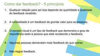 Como dar feedback? - 5 princípios
1. Qualquer relação para ser boa depende da quantidade e qualidade
do feedback recebido;
2. A cordialidade é um feedback de grande valor para as pessoas;
3. O contato visual é um tipo de feedback que demonstra o grau de
importância dado à pessoa que está recebendo o feedback;
4. Algumas pessoas demandam mais feedback do que outras;
5. Não negue feedback.
 