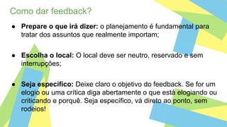 Como dar feedback?
● Prepare o que irá dizer: o planejamento é fundamental para
tratar dos assuntos que realmente importam;
● Escolha o local: O local deve ser neutro, reservado e sem
interrupções;
● Seja específico: Deixe claro o objetivo do feedback. Se for um
elogio ou uma crítica diga abertamente o que está elogiando ou
criticando e porquê. Seja específico, vá direto ao ponto, sem
rodeios!
 