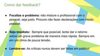 Como dar feedback?
● Focalize o problema: não misture o profissional com o
pessoal, seja justo. Procure não fazer declarações com intuito
pessoal;
● Seja imediato: Sempre que possível, tente dar o retorno
sobre um grave problema de maneira mais rápida. Sempre em
em um clima de pouca tensão.
● Lembre-se: As críticas nunca devem ser feitas em público!
 