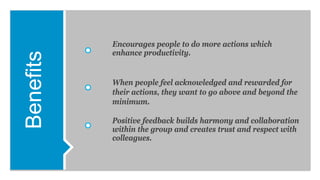 Benefits Encourages people to do more actions which
enhance productivity.
When people feel acknowledged and rewarded for
their actions, they want to go above and beyond the
minimum.
Positive feedback builds harmony and collaboration
within the group and creates trust and respect with
colleagues.
 