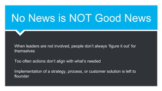 No News is NOT Good News
When leaders are not involved, people don’t always ‘figure it out’ for
themselves
Too often actions don’t align with what’s needed
Implementation of a strategy, process, or customer solution is left to
flounder
 