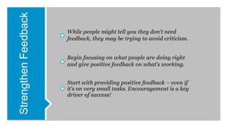 StrengthenFeedback
While people might tell you they don’t need
feedback, they may be trying to avoid criticism.
Begin focusing on what people are doing right
and give positive feedback on what’s working.
Start with providing positive feedback – even if
it’s on very small tasks. Encouragement is a key
driver of success!
 
