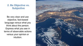 2. Be Objective vs.
Subjective
Be very clear and use
objective, fact-based
language versus what you
think about the person.
Express what you see in
terms of observable actions
versus your opinion or
intuition.
 