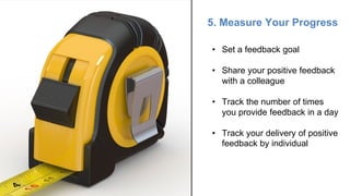 5. Measure Your Progress
• Set a feedback goal
• Share your positive feedback
with a colleague
• Track the number of times
you provide feedback in a day
• Track your delivery of positive
feedback by individual
 