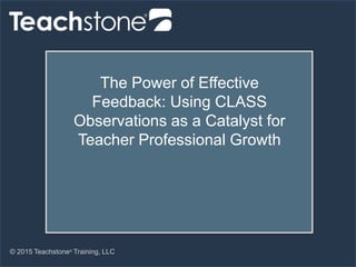 © 2015 Teachstone®
Training, LLC
The Power of Effective
Feedback: Using CLASS
Observations as a Catalyst for
Teacher Professional Growth
 