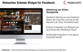 Feedbackstr – Simple Enterprise Feedback Management. All rights reserved Spectos GmbH 2001-2015.
Webseiten Sidetab Widget für Feedback
Aktivierung von Online
Touchpoints
Feedback Tracking an verschiedenen
Stellen der Customer Journey auf der
Website (z.B. Shop, Kontaktformular).
Einfache Integration auf Websites per
Java Script oder Wordpress Plugin.
Vollständige Integration in die eigene
Corporate Identity.
 