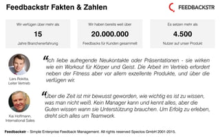 Feedbackstr – Simple Enterprise Feedback Management. All rights reserved Spectos GmbH 2001-2015.
Kai Hoffmann,
International Sales
Wir verfügen über mehr als
15
Jahre Branchenerfahrung
Wir haben bereits weit über
20.000.000
Feedbacks für Kunden gesammelt
Es setzen mehr als
4.500
Nutzer auf unser Produkt
Lars Rokitta,
Leiter Vertrieb
Ich liebe aufregende Neukontakte oder Präsentationen - sie wirken
wie ein Workout für Körper und Geist. Die Arbeit im Vertrieb erfordert
neben der Fitness aber vor allem exzellente Produkte, und über die
verfügen wir.
“
Über die Zeit ist mir bewusst geworden, wie wichtig es ist zu wissen,
was man nicht weiß. Kein Manager kann und kennt alles, aber die
Guten wissen wann sie Unterstützung brauchen. Um Erfolg zu erleben,
dreht sich alles um Teamwork.
“
Feedbackstr Fakten & Zahlen
 