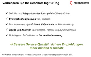 Feedbackstr – Simple Enterprise Feedback Management. All rights reserved Spectos GmbH 2001-2015.
Verbessern Sie Ihr Geschäft Tag für Tag
 Definition und Integration aller Touchpoints Offline & Online
 Systematische Erfassung von Feedback
 Echtzeit Auswertung & Echtzeit Maßnahmen zur Kundenbindung
 Trends und Analysen über einzelne Prozesse und Kundenverhalten
 Ticketing und To-Do-Listen zur Service-Verbesserung
 Bessere Service-Qualität, sichere Empfehlungen,
mehr Kunden & Umsatz
 