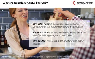 Feedbackstr – Simple Enterprise Feedback Management. All rights reserved Spectos GmbH 2001-2015.
86% aller Kunden bestätigen, dass negative
Bewertungen Ihre Kaufentscheidung beeinflussen.
2 von 3 Kunden kaufen, weil Freunde und Bekannte
eine Empfehlung ausgesprochen haben.
75% kaufen, auf Grund guter Beratung und gutem
Service.
Feedbackstr – Simple Enterprise Feedback Management. All rights reserved Spectos GmbH 2001-2015.
Warum Kunden heute kaufen?
 