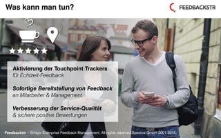 Feedbackstr – Simple Enterprise Feedback Management. All rights reserved Spectos GmbH 2001-2015.
Was kann man tun?
Aktivierung der Touchpoint Trackers
für Echtzeit-Feedback
Sofortige Bereitstellung von Feedback
an Mitarbeiter & Management
Verbesserung der Service-Qualität
& sichere positive Bewertungen
Feedbackstr – Simple Enterprise Feedback Management. All rights reserved Spectos GmbH 2001-2015.
 