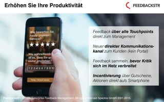 Feedbackstr – Simple Enterprise Feedback Management. All rights reserved Spectos GmbH 2001-2015.
Erhöhen Sie Ihre Produktivität
Feedback über alle Touchpoints
direkt zum Management
Neuer direkter Kommunikations-
kanal zum Kunden (kein Portal)
Feedback sammeln, bevor Kritik
sich im Netz verbreitet
Incentivierung über Gutscheine,
Aktionen direkt aufs Smartphone
Feedbackstr – Simple Enterprise Feedback Management. All rights reserved Spectos GmbH 2001-2015.
 