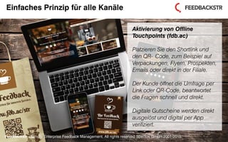 Feedbackstr – Simple Enterprise Feedback Management. All rights reserved Spectos GmbH 2001-2015.
Einfaches Prinzip für alle Kanäle
Aktivierung von Offline
Touchpoints (fdb.ac)
Platzieren Sie den Shortlink und
den QR- Code, zum Beispiel auf
Verpackungen, Flyern, Prospekten,
Emails oder direkt in der Filiale.
Der Kunde öffnet die Umfrage per
Link oder QR-Code, beantwortet
die Fragen schnell und direkt.
Digitale Gutscheine werden direkt
ausgelöst und digital per App
verifiziert.
Feedbackstr – Simple Enterprise Feedback Management. All rights reserved Spectos GmbH 2001-2015.
 