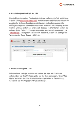 4. Einbindung der Umfrage als URL
Für die Einbindung einer Feedbackstr-Umfrage im Facebook-Tab registrieren
Sie sich unterwww.feedbackstr.com. Hier erstellen Sie schnell und einfach ihre
persönliche Umfrage. Feedbackstr stellt zudem methodisch ausgereifte
Umfragevorlagen für die unterschiedlichsten Branchen zur Verfügung. Haben
Sie Ihre Umfrage erstellt und sind bereit, diese zu veröffentlichen, klicken Sie
auf den Reiter “Teilen” und Sie erhalten einen automatisch generierten Link:
http://fdb.ac/… Nun geben Sie nur noch diese URL in den Tab Settings von
Woobox unter “Page Source – URL” ein.

5. Live-Schaltung des Tabs
Nachdem Ihre Umfrage integriert ist, können Sie über das “Fan-Gate”
entscheiden, wer Ihre Umfrage später auf der Seite sehen darf. Unter “Tab
Name” verleihen Sie Ihrem Reiter eine benutzerdefinierte Bezeichnung.
Speichern Sie Ihre Angaben mit “Save Settings”.

4

 