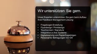 Wir unterstützen Sie gern.
Unser Experten unterstützen Sie gern beim Aufbau
Ihrer Feedback Management Lösung:
•
•
•
•
•
•

Fragebogen Erstellung
Flyerdesign / Printdesign
Touchscreen / Signature
Integration in Ihre Systeme
Digitalisierung von Papierfragebögen
Personal für Befragungen Vor-Ort

 