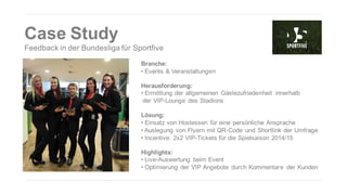Case Study
Feedback in der Bundesliga für Sportfive
Branche:
• Events & Veranstaltungen
Herausforderung:
• Ermittlung der allgemeinen Gästezufriedenheit innerhalb
der VIP-Lounge des Stadions
Lösung:
• Einsatz von Hostessen für eine persönliche Ansprache
• Auslegung von Flyern mit QR-Code und Shortlink der Umfrage
• Incentive: 2x2 VIP-Tickets für die Spielsaison 2014/15
Highlights:
• Live-Auswertung beim Event
• Optimierung der VIP Angebote durch Kommentare der Kunden

 