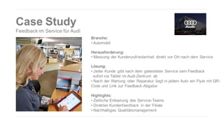 Case Study
Feedback im Service für Audi
Branche:
• Automobil
Herausforderung:
• Messung der Kundenzufriedenheit direkt vor Ort nach dem Service
Lösung:
• Jeder Kunde gibt nach dem geleisteten Service sein Feedback
sofort via Tablet im Audi-Zentrum ab
• Nach der Wartung oder Reparatur liegt in jedem Auto ein Flyer mit QRCode und Link zur Feedback-Abgabe
Highlights:
• Zeitliche Entlastung des Service-Teams
• Direktes Kundenfeedback in der Filiale
• Nachhaltiges Qualitätsmanagement

 