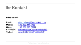 Ihr Kontakt
Niels Delater
Email:
Mobile:
Phone:
Facebook:
Twitter:

niels.delater@feedbackstr.com
+ 49 163 444 1785
+ 49 351 320 25211
www.facebook.com/Feedbackstr
www.twitter.com/Feedbackstr

Feedbackstr ist ein Produkt der Spectos GmbH

 