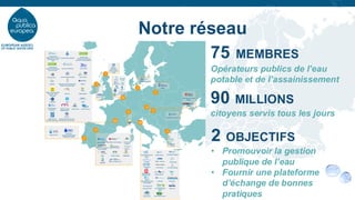 Notre réseau
75 MEMBRES
Opérateurs publics de l’eau
potable et de l’assainissement
90 MILLIONS
citoyens servis tous les jours
2 OBJECTIFS
• Promouvoir la gestion
publique de l’eau
• Fournir une plateforme
d’échange de bonnes
pratiques
 
