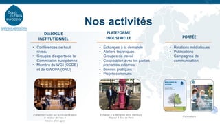 Nos activités
DIALOGUE
INSTITUTIONNEL
PLATEFORME
INDUSTRIELLE PORTÉE
• Conférences de haut
niveau
• Groupes d’experts de la
Commission européenne
• Membre du WGI (OCDE)
et de GWOPA (ONU)
• Echanges à la demande
• Ateliers techniques
• Groupes de travail
• Coopération avec les parties
prenantes externes
• Bonnes pratiques
• Projets communs
• Relations médiatiques
• Publications
• Campagnes de
communication
Echange à la demande entre Hamburg
Wasser & Eau de Paris
Evènement public sur la circularité dans
le secteur de l’eau à
Vérone et en ligne
Publications
 