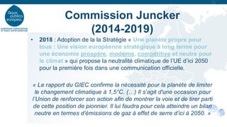 • 2018 : Adoption de la la Stratégie « Une planète propre pour
tous : Une vision européenne stratégique à long terme pour
une économie prospère, moderne, compétitive et neutre pour
le climat » qui propose la neutralité climatique de l’UE d’ici 2050
pour la première fois dans une communication officielle.
« Le rapport du GIEC confirme la nécessité pour la planète de limiter
le changement climatique à 1,5°C. (…) Il s’agit d'une occasion pour
l’Union de renforcer son action afin de montrer la voie et de tirer parti
de cette position de pionnier. Il lui faudra pour cela atteindre un bilan
neutre en termes d’émissions de gaz à effet de serre d’ici à 2050. »
Commission Juncker
(2014-2019)
 